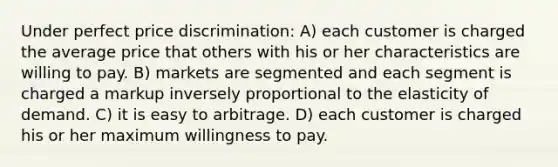 Under perfect price discrimination: A) each customer is charged the average price that others with his or her characteristics are willing to pay. B) markets are segmented and each segment is charged a markup inversely proportional to the elasticity of demand. C) it is easy to arbitrage. D) each customer is charged his or her maximum willingness to pay.