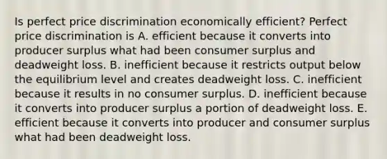 Is perfect price discrimination economically​ efficient? Perfect price discrimination is A. efficient because it converts into producer surplus what had been consumer surplus and deadweight loss. B. inefficient because it restricts output below the equilibrium level and creates deadweight loss. C. inefficient because it results in no consumer surplus. D. inefficient because it converts into producer surplus a portion of deadweight loss. E. efficient because it converts into producer and consumer surplus what had been deadweight loss.