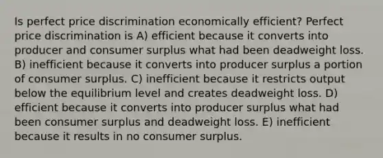 Is perfect price discrimination economically efficient? Perfect price discrimination is A) efficient because it converts into producer and consumer surplus what had been deadweight loss. B) inefficient because it converts into producer surplus a portion of consumer surplus. C) inefficient because it restricts output below the equilibrium level and creates deadweight loss. D) efficient because it converts into producer surplus what had been consumer surplus and deadweight loss. E) inefficient because it results in no consumer surplus.