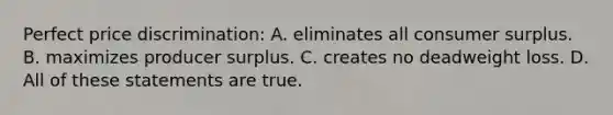 Perfect price discrimination: A. eliminates all consumer surplus. B. maximizes producer surplus. C. creates no deadweight loss. D. All of these statements are true.