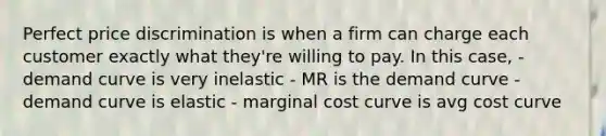 Perfect price discrimination is when a firm can charge each customer exactly what they're willing to pay. In this case, - demand curve is very inelastic - MR is the demand curve - demand curve is elastic - marginal cost curve is avg cost curve