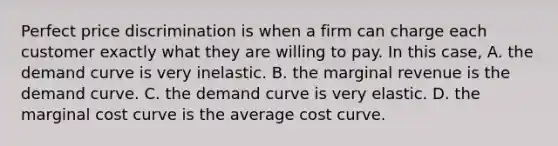 Perfect price discrimination is when a firm can charge each customer exactly what they are willing to pay. In this case, A. the demand curve is very inelastic. B. the marginal revenue is the demand curve. C. the demand curve is very elastic. D. the marginal cost curve is the average cost curve.