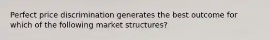 Perfect price discrimination generates the best outcome for which of the following market structures?