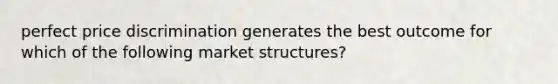 perfect price discrimination generates the best outcome for which of the following market structures?