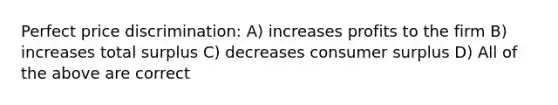 Perfect price discrimination: A) increases profits to the firm B) increases total surplus C) decreases <a href='https://www.questionai.com/knowledge/k77rlOEdsf-consumer-surplus' class='anchor-knowledge'>consumer surplus</a> D) All of the above are correct