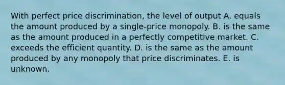 With perfect price​ discrimination, the level of output A. equals the amount produced by a single-price monopoly. B. is the same as the amount produced in a perfectly competitive market. C. exceeds the efficient quantity. D. is the same as the amount produced by any monopoly that price discriminates. E. is unknown.