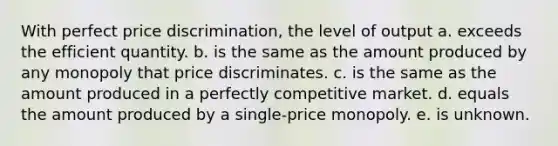 With perfect price discrimination, the level of output a. exceeds the efficient quantity. b. is the same as the amount produced by any monopoly that price discriminates. c. is the same as the amount produced in a perfectly competitive market. d. equals the amount produced by a single-price monopoly. e. is unknown.