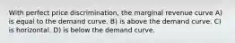 With perfect price discrimination, the marginal revenue curve A) is equal to the demand curve. B) is above the demand curve. C) is horizontal. D) is below the demand curve.