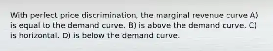 With perfect price discrimination, the marginal revenue curve A) is equal to the demand curve. B) is above the demand curve. C) is horizontal. D) is below the demand curve.