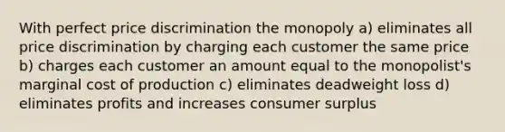 With perfect price discrimination the monopoly a) eliminates all price discrimination by charging each customer the same price b) charges each customer an amount equal to the monopolist's marginal cost of production c) eliminates deadweight loss d) eliminates profits and increases consumer surplus