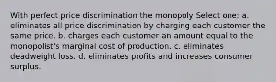 With perfect price discrimination the monopoly Select one: a. eliminates all price discrimination by charging each customer the same price. b. charges each customer an amount equal to the monopolist's marginal cost of production. c. eliminates deadweight loss. d. eliminates profits and increases consumer surplus.