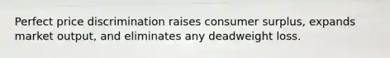 Perfect price discrimination raises <a href='https://www.questionai.com/knowledge/k77rlOEdsf-consumer-surplus' class='anchor-knowledge'>consumer surplus</a>, expands market output, and eliminates any deadweight loss.