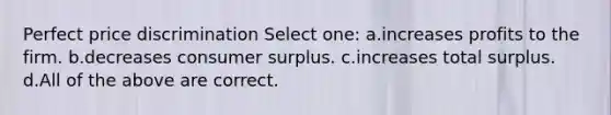 Perfect price discrimination Select one: a.increases profits to the firm. b.decreases consumer surplus. c.increases total surplus. d.All of the above are correct.