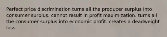 Perfect price discrimination turns all the producer surplus into <a href='https://www.questionai.com/knowledge/k77rlOEdsf-consumer-surplus' class='anchor-knowledge'>consumer surplus</a>. cannot result in <a href='https://www.questionai.com/knowledge/kI8oyZMVJk-profit-maximization' class='anchor-knowledge'>profit maximization</a>. turns all the consumer surplus into economic profit. creates a deadweight loss.