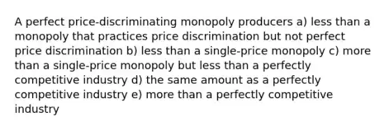 A perfect price-discriminating monopoly producers a) less than a monopoly that practices price discrimination but not perfect price discrimination b) less than a single-price monopoly c) more than a single-price monopoly but less than a perfectly competitive industry d) the same amount as a perfectly competitive industry e) more than a perfectly competitive industry