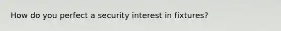 How do you perfect a security interest in fixtures?