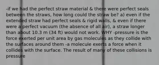 -if we had the perfect straw material & there were perfect seals between the straws, how long could the straw be? a) even if the extended straw had perfect seals & rigid walls, & even if there were a perfect vacuum (the absence of all air), a straw longer than about 10.3 m (34 ft) would not work. WHY -pressure is the force exerted per unit area by gas molecules as they collide with the surfaces around them -a molecule exerts a force when it collides with the surface. The result of many of these collisions is pressure