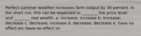 Perfect summer weather increases farm output by 30 percent. In the short run, this can be expected to ________ the price level and ________ real wealth. a. increase; increase b. increase; decrease c. decrease; increase d. decrease; decrease e. have no effect on; have no effect on