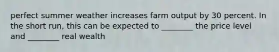 perfect summer weather increases farm output by 30 percent. In the short run, this can be expected to ________ the price level and ________ real wealth