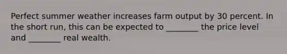 Perfect summer weather increases farm output by 30 percent. In the short run, this can be expected to ________ the price level and ________ real wealth.