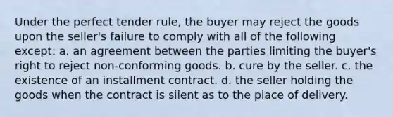 Under the perfect tender rule, the buyer may reject the goods upon the seller's failure to comply with all of the following except: a. an agreement between the parties limiting the buyer's right to reject non-conforming goods. b. cure by the seller. c. the existence of an installment contract. d. the seller holding the goods when the contract is silent as to the place of delivery.