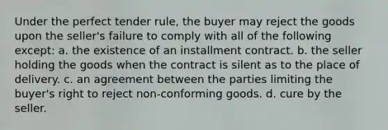 Under the perfect tender rule, the buyer may reject the goods upon the seller's failure to comply with all of the following except: a. the existence of an installment contract. b. the seller holding the goods when the contract is silent as to the place of delivery. c. an agreement between the parties limiting the buyer's right to reject non-conforming goods. d. cure by the seller.