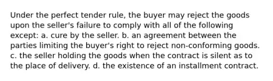 Under the perfect tender rule, the buyer may reject the goods upon the seller's failure to comply with all of the following except: a. cure by the seller. b. an agreement between the parties limiting the buyer's right to reject non-conforming goods. c. the seller holding the goods when the contract is silent as to the place of delivery. d. the existence of an installment contract.