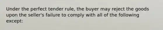 Under the perfect tender rule, the buyer may reject the goods upon the seller's failure to comply with all of the following except: