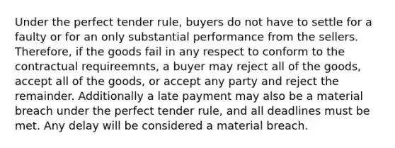 Under the perfect tender rule, buyers do not have to settle for a faulty or for an only substantial performance from the sellers. Therefore, if the goods fail in any respect to conform to the contractual requireemnts, a buyer may reject all of the goods, accept all of the goods, or accept any party and reject the remainder. Additionally a late payment may also be a material breach under the perfect tender rule, and all deadlines must be met. Any delay will be considered a material breach.