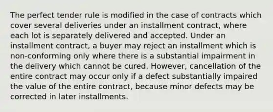 The perfect tender rule is modified in the case of contracts which cover several deliveries under an installment contract, where each lot is separately delivered and accepted. Under an installment contract, a buyer may reject an installment which is non-conforming only where there is a substantial impairment in the delivery which cannot be cured. However, cancellation of the entire contract may occur only if a defect substantially impaired the value of the entire contract, because minor defects may be corrected in later installments.