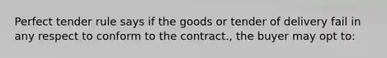 Perfect tender rule says if the goods or tender of delivery fail in any respect to conform to the contract., the buyer may opt to: