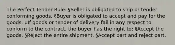 The Perfect Tender Rule: §Seller is obligated to ship or tender conforming goods. §Buyer is obligated to accept and pay for the goods. uIf goods or tender of delivery fail in any respect to conform to the contract, the buyer has the right to: §Accept the goods. §Reject the entire shipment. §Accept part and reject part.