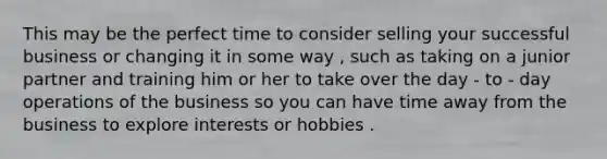 This may be the perfect time to consider selling your successful business or changing it in some way , such as taking on a junior partner and training him or her to take over the day - to - day operations of the business so you can have time away from the business to explore interests or hobbies .