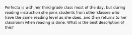 Perfecta is with her third-grade class most of the day, but during reading instruction she joins students from other classes who have the same reading level as she does, and then returns to her classroom when reading is done. What is the best description of this?