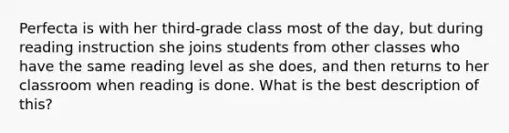 Perfecta is with her third-grade class most of the day, but during reading instruction she joins students from other classes who have the same reading level as she does, and then returns to her classroom when reading is done. What is the best description of this?