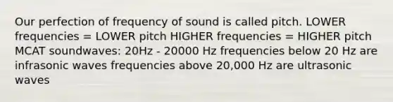 Our perfection of frequency of sound is called pitch. LOWER frequencies = LOWER pitch HIGHER frequencies = HIGHER pitch MCAT soundwaves: 20Hz - 20000 Hz frequencies below 20 Hz are infrasonic waves frequencies above 20,000 Hz are ultrasonic waves