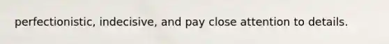 perfectionistic, indecisive, and pay close attention to details.