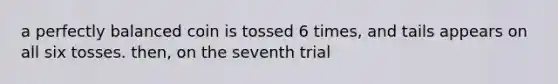 a perfectly balanced coin is tossed 6 times, and tails appears on all six tosses. then, on the seventh trial