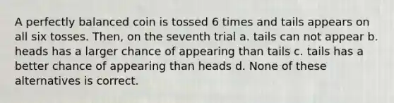 A perfectly balanced coin is tossed 6 times and tails appears on all six tosses. Then, on the seventh trial a. tails can not appear b. heads has a larger chance of appearing than tails c. tails has a better chance of appearing than heads d. None of these alternatives is correct.