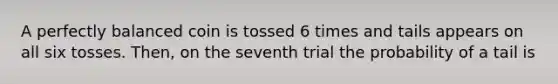 A perfectly balanced coin is tossed 6 times and tails appears on all six tosses. Then, on the seventh trial the probability of a tail is