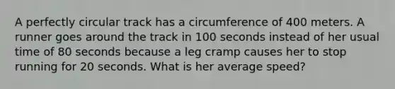 A perfectly circular track has a circumference of 400 meters. A runner goes around the track in 100 seconds instead of her usual time of 80 seconds because a leg cramp causes her to stop running for 20 seconds. What is her average speed?