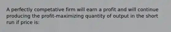 A perfectly competative firm will earn a profit and will continue producing the profit-maximizing quantity of output in the short run if price is: