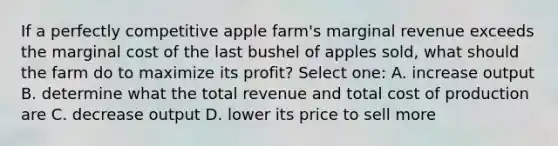 If a perfectly competitive apple farm's marginal revenue exceeds the marginal cost of the last bushel of apples sold, what should the farm do to maximize its profit? Select one: A. increase output B. determine what the total revenue and total cost of production are C. decrease output D. lower its price to sell more