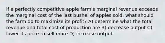 If a perfectly competitive apple farm's marginal revenue exceeds the marginal cost of the last bushel of apples sold, what should the farm do to maximize its profit? A) determine what the total revenue and total cost of production are B) decrease output C) lower its price to sell more D) increase output