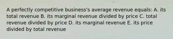 A perfectly competitive business's average revenue equals: A. its total revenue B. its marginal revenue divided by price C. total revenue divided by price D. its marginal revenue E. its price divided by total revenue