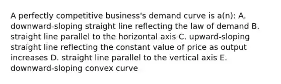 A perfectly competitive business's demand curve is a(n): A. downward-sloping straight line reflecting the law of demand B. straight line parallel to the horizontal axis C. upward-sloping straight line reflecting the constant value of price as output increases D. straight line parallel to the vertical axis E. downward-sloping convex curve