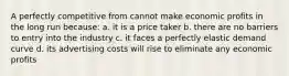 A perfectly competitive from cannot make economic profits in the long run because: a. it is a price taker b. there are no barriers to entry into the industry c. it faces a perfectly elastic demand curve d. its advertising costs will rise to eliminate any economic profits