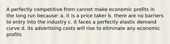 A perfectly competitive from cannot make economic profits in the long run because: a. it is a price taker b. there are no barriers to entry into the industry c. it faces a perfectly elastic demand curve d. its advertising costs will rise to eliminate any economic profits