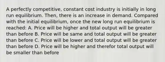 A perfectly competitive, constant cost industry is initially in long run equilibrium. Then, there is an increase in demand. Compared with the initial equilibrium, once the new long run equilibrium is reached: A. Price will be higher and total output will be <a href='https://www.questionai.com/knowledge/ktgHnBD4o3-greater-than' class='anchor-knowledge'>greater than</a> before B. Price will be same and total output will be greater than before C. Price will be lower and total output will be greater than before D. Price will be higher and therefor total output will be smaller than before