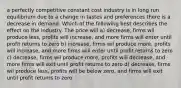 a perfectly competitive constant cost industry is in long run equilibrium due to a change in tastes and preferences there is a decrease in demand. Which of the following best describes the effect on the industry. The price will a) decrease, firms wil produce less, profits will increase, and more firms will enter until profit returns to zero b) increase, firms wil produce more, profits will increase, and more firms will enter until profit returns to zero c) decrease, firms wil produce more, profits will decrease, and more firms will exit until profit returns to zero d) decrease, firms wil produce less, profits will be below zero, and firms will exit until profit returns to zero